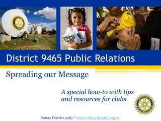 District 9465 Public Relations
Spreading our Message
A special how-to with tips  
and resources for clubs
Rotary District 9465 * www.rotaryd9465.org.au
 