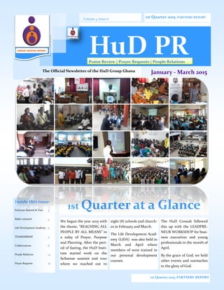 1st Quarter at a Glance
We begun the year 2015 with
the theme, “REACHING ALL
PEOPLE BY ALL MEANS” in
a 21day of Prayer, Purpose
and Planning. After the peri-
od of fasting, the HuD Insti-
tute started work on the
SeXsense summit and tour
where we reached out to
eight (8) schools and church-
es in February and March.
The Life Development Acad-
emy (LiDA) was also held in
March and April where
members of were trained in
our personal development
courses.
The HuD Consult followed
this up with the LEADPRE-
NEUR WORKSHOP for busi-
ness executives and young
professionals in the month of
April.
By the grace of God, we held
other events and outreaches
to the glory of God.
Inside this issue:
SeXsense Summit & Tour 2
Radio outreach 4
Life Development Academy 6
TEAMDERSHIP 4
Collaborations 8
People Relations 14
Prayer Requests 16
1st Quarter 2015, PARTNERS’ REPORT
Volume 3, Issue 6
Praise Review | Prayer Requests | People Relations
1st Quarter 2015, PARTNERS’ REPORT
The Official Newsletter of the HuD Group Ghana January - March 2015
LEADERSHIP | CONSULTING | MENTORING
HuD PR
 