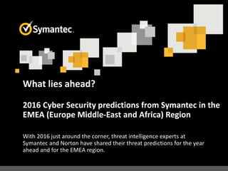 What lies ahead?
2016 Cyber Security predictions from Symantec in the
EMEA (Europe Middle-East and Africa) Region
With 2016 just around the corner, threat intelligence experts at
Symantec and Norton have shared their threat predictions for the year
ahead and for the EMEA region.
 