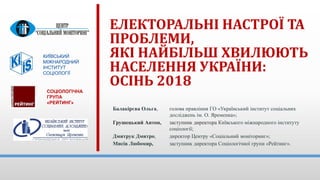 ЕЛЕКТОРАЛЬНІ НАСТРОЇ ТА
ПРОБЛЕМИ,
ЯКІ НАЙБІЛЬШ ХВИЛЮЮТЬ
НАСЕЛЕННЯ УКРАЇНИ:
ОСІНЬ 2018
КИЇВСЬКИЙ
МІЖНАРОДНИЙ
ІНСТИТУТ
СОЦІОЛОГІЇ
Балакірєва Ольга, голова правління ГО «Український інститут соціальних
досліджень ім. О. Яременка»;
Грушецький Антон, заступник директора Київського міжнародного інституту
соціології;
Дмитрук Дмитро, директор Центру «Соціальний моніторинг»;
Мисів Любомир, заступник директора Соціологічної групи «Рейтинг».
СОЦІОЛОГІЧНА
ГРУПА
«РЕЙТИНГ»
 