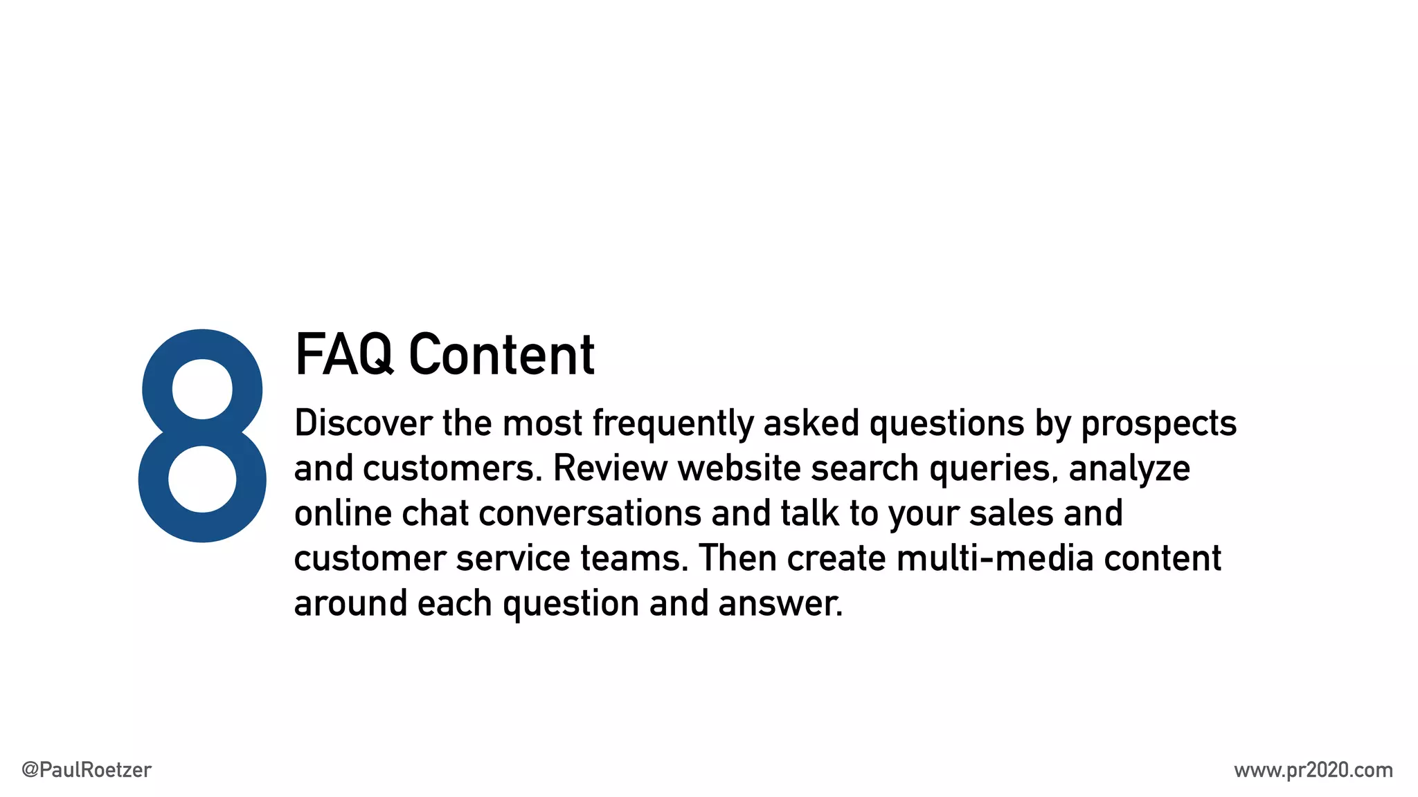 FAQ Content
8Discover the most frequently asked questions by prospects
and customers. Review website search queries, analyze
online chat conversations and talk to your sales and
customer service teams. Then create multi-media content
around each question and answer.
@PaulRoetzer www.pr2020.com
 