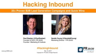 Copyright 2017 PR 20/20. All Rights Reserved.
Nov. 16, 2017
25+ Proven B2B Lead Generation Campaigns and Quick Wins
Hacking Inbound
Paul Roetzer (@PaulRoetzer)
Founder & CEO | PR 20/20
Founder | Marketing AI Institute
Sandie Young (@SandieMYoung)
Marketing Director | PR 20/20
www.pr2020.com
#HackingInbound
 