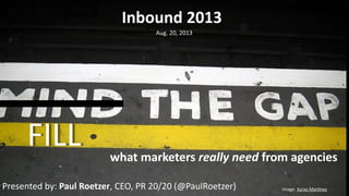 image:	
  Xurxo	
  Mar.nez
FILL
Inbound	
  2013
Aug.	
  20,	
  2013
what	
  marketers	
  really	
  need	
  from	
  agencies
Presented	
  by:	
  Paul	
  Roetzer,	
  CEO,	
  PR	
  20/20	
  (@PaulRoetzer)
 