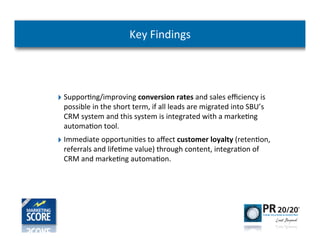 Key	
  Findings




‣ Suppor-ng/improving	
  conversion	
  rates	
  and	
  sales	
  eﬃciency	
  is	
  
  possible	
  in	
  the	
  short	
  term,	
  if	
  all	
  leads	
  are	
  migrated	
  into	
  SBU’s	
  
  CRM	
  system	
  and	
  this	
  system	
  is	
  integrated	
  with	
  a	
  marke-ng	
  
  automa-on	
  tool.	
  
‣ Immediate	
  opportuni-es	
  to	
  aﬀect	
  customer	
  loyalty	
  (reten-on,	
  
  referrals	
  and	
  life-me	
  value)	
  through	
  content,	
  integra-on	
  of	
  
  CRM	
  and	
  marke-ng	
  automa-on.	
  
 