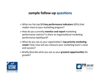 sample	
  follow-­‐up	
  ques)ons

‣ What	
  are	
  the	
  top	
  3-­‐5	
  key	
  performance	
  indicators	
  (KPIs)	
  that	
  
  maner	
  most	
  to	
  your	
  marke-ng	
  program?
‣ How	
  do	
  you	
  currently	
  monitor	
  and	
  report	
  marke-ng	
  
  performance	
  metrics?	
  Is	
  there	
  an	
  organiza-onal	
  marke-ng	
  
  performance	
  dashboard?
‣ What	
  do	
  you	
  see	
  as	
  your	
  organiza-on’s	
  top-­‐priority	
  marke)ng	
  
  needs?	
  And,	
  how	
  will	
  you	
  measure	
  your	
  marke-ng	
  team’s	
  value	
  
  and	
  success?	
  
‣ Brieﬂy	
  describe	
  what	
  you	
  see	
  as	
  your	
  greatest	
  opportuni)es	
  for	
  
  growth?
 