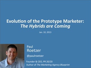 Evolu&on	
  of	
  the	
  Prototype	
  Marketer:
      The	
  Hybrids	
  are	
  Coming
                            Jan.	
  10,	
  2013




            Paul
            Roetzer
            @paulroetzer
            Founder	
  &	
  CEO,	
  PR	
  20/20	
  
            Author	
  of	
  The	
  Marke)ng	
  Agency	
  Blueprint
 