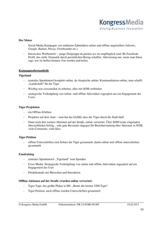 Der Motor
       Social Media Kampagne von mehreren Zahnrädern online und offline angetrieben (Adverts,
       Google, Banner, Presse, Overboarder etc.)
       klassisches Werbemotiv – junge Zielgruppe da packen wo sie empfänglich sind: Ihr Facebook-
       Profil, das stirbt. Dramatik durch persönlichen Bezug schaffen. Aktivierung nur, wenn man ihnen
       sagt, wie sie helfen können: Fan werden und teilen.


Kampagnenbestandteile
Tigerland
       zentrales Spendentool komplett online, da Ansprache online, Kommunikation online, man schafft
       „Landschaft“ für die Tiger
       Wichtig war crossmedial zu arbeiten, alles mit SOM verbinden
       strategische Verknüpfung von online- und offline Aktivitäten zugespitzt aus ein Engagement des
       Users


Tiger Projektion
       ein Offline-Erlebnis
       Projektor auf dem Auto – man hat das Gefühl, dass der Tiger durch die Stadt läuft
       Dann noch drei weitere Aktionen auf der Straße, online verwertet. Über SOM Leute eingeladen:
       übersichtlicher Erfolg... sehr gute Resonanz dagegen für Berichterstattung über Aktionen in SOM,
       viele Comments, viele likes

Tiger Petition
       offline Unterschriften zum Schutz der Tiger gesammelt, damit online und offline unterschritten
       gesammelt

Fundraising
       zentrales Spendentool: „Tigerland“ zum Spenden
       Cross Media: Strategische Verknüpfung von online und offline Aktivitäten zugespitzt auf ein
       Engagement des User
       Direktkontakt mit Menschen und Interaktion

Offline-Aktionen auf der Straße (wurden online verwertet)
       Tiger-Tape: das größte Plakat in DE: „Rettet die letzten 3200 Tiger“
       Tiger-Petition: auch offline wurden Unterschriften gesammelt



© Kongress Media GmbH           Dokumentation / PR 2.0 FORUM 005                           10.02.2011
                                                                                                        10
 