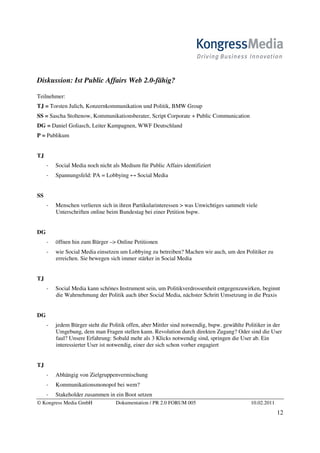 Diskussion: Ist Public Affairs Web 2.0-fähig?

Teilnehmer:
TJ = Torsten Julich, Konzernkommunikation und Politik, BMW Group
SS = Sascha Stoltenow, Kommunikationsberater, Script Corporate + Public Communication
DG = Daniel Goliasch, Leiter Kampagnen, WWF Deutschland
P = Publikum


TJ
       Social Media noch nicht als Medium für Public Affairs identifiziert
       Spannungsfeld: PA = Lobbying ↔ Social Media


SS
       Menschen verlieren sich in ihren Partikularinteressen > was Unwichtiges sammelt viele
       Unterschriften online beim Bundestag bei einer Petition bspw.


DG
       öffnen hin zum Bürger –> Online Petitionen
       wie Social Media einsetzen um Lobbying zu betreiben? Machen wir auch, um den Politiker zu
       erreichen. Sie bewegen sich immer stärker in Social Media


TJ
       Social Media kann schönes Instrument sein, um Politikverdrossenheit entgegenzuwirken, beginnt
       die Wahrnehmung der Politik auch über Social Media, nächster Schritt Umsetzung in die Praxis


DG
       jedem Bürger steht die Politik offen, aber Mittler sind notwendig, bspw. gewählte Politiker in der
       Umgebung, dem man Fragen stellen kann. Revolution durch direkten Zugang? Oder sind die User
       faul? Unsere Erfahrung: Sobald mehr als 3 Klicks notwendig sind, springen die User ab. Ein
       interessierter User ist notwendig, einer der sich schon vorher engagiert


TJ
       Abhängig von Zielgruppenvermischung
       Kommunikationsmonopol bei wem?
       Stakeholder zusammen in ein Boot setzen
© Kongress Media GmbH            Dokumentation / PR 2.0 FORUM 005                          10.02.2011
                                                                                                        12
 