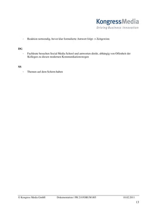 Reaktion notwendig, bevor klar formulierte Antwort folgt- > Zeitgewinn


DG
       Fachleute besuchen Social Media School und antworten direkt, abhängig von Offenheit der
       Kollegen zu diesen modernen Kommunikationswegen


SS
       Themen auf dem Schirm haben




© Kongress Media GmbH           Dokumentation / PR 2.0 FORUM 005                       10.02.2011
                                                                                                    13
 