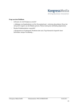 Frage aus dem Publikum
       Aufwand, wie wird Fachpresse erreicht?
       > Abhängig von Gegebenheiten vor Ort, Personalaufwand – schwierig abzuschätzen; Presse hat
       sehr positiv reagiert, aus den Händen gerissen, Thema wurde gerne und häufig aufgenommen
       Wurden Produktneuheiten vorgestellt?
       > Kooperation im Vordergrund, Neuheiten aber auch, Tage thematisch eingeteilt: heute
       Seilwinden, morgen Verzahnung,...




© Kongress Media GmbH          Dokumentation / PR 2.0 FORUM 005                         10.02.2011
                                                                                                     15
 