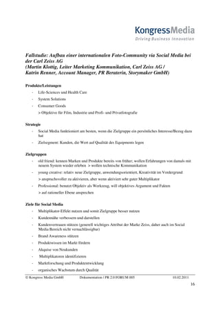 Fallstudie: Aufbau einer internationalen Foto-Community via Social Media bei
der Carl Zeiss AG
(Martin Klottig, Leiter Marketing Kommunikation, Carl Zeiss AG /
Katrin Renner, Account Manager, PR Beraterin, Storymaker GmbH)

Produkte/Leistungen
       Life-Sciences und Health Care
       System Solutions
       Consumer Goods
       > Objektive für Film, Industrie und Profi- und Privatfotografie

Strategie
       Social Media funktioniert am besten, wenn die Zielgruppe ein persönliches Interesse/Bezug dazu
       hat
       Zielsegment: Kunden, die Wert auf Qualität des Equipments legen

Zielgruppen
       old friend: kennen Marken und Produkte bereits von früher; wollen Erfahrungen von damals mit
       neuem System wieder erleben > wollen technische Kommunikation
       young creative: relativ neue Zielgruppe, anwendungsorientiert, Kreativität im Vordergrund
       > anspruchsvoller zu aktivieren, aber wenn aktiviert sehr guter Multiplikator
       Professional: benutzt Objektiv als Werkzeug, will objektives Argument und Fakten
       > auf rationeller Ebene ansprechen

Ziele für Social Media
       Multiplikator-Effekt nutzen und somit Zielgruppe besser nutzen
       Kundennähe verbessern und darstellen
       Kundenvertrauen stützen (generell wichtiges Attribut der Marke Zeiss, daher auch im Social
       Media Bereich nicht vernachlässigbar)
       Brand Awareness stützen
       Produktwissen im Markt fördern
       Akquise von Neukunden
        Multiplikatoren identifizieren
       Marktforschung und Produktentwicklung
       organisches Wachstum durch Qualität
© Kongress Media GmbH            Dokumentation / PR 2.0 FORUM 005                         10.02.2011
                                                                                                       16
 