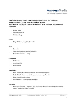 Fallstudie: Schöne Haare – Erfahrungen und Nutzen der Facebook-
Kommunikation für den Hairstylisten Olaf Köhler
(Olaf Köhler, Hairstylist / Oliver Heringhaus, Web Strategist, taurus media
Hamburg)

         Lokaler Markt
         Online Sichtbarkeit
         Website + Shop


Vision
         Blog + Webcam, Imagefilm, Fotoarchiv


Ziele
         Promotion
         Steigerung Produktverkauf im Onlineshop
         Roll-out im Franchise-Konzept


Zielgruppen
         Endkunden
         neue Mitarbeiter
         Branche b-t-b


Machbarkeit
         Ideen sammeln, Machbarkeit prüfen und Aktionspunkte festgelegt
         Vorher/Nachher Fotos - mit Erklärungen zu Anwendung, Technik –
         Imagefilm mit Kundin gedreht
         Lokale Events – Ankündigung via Facebook


Das Motto
         Einfache Botschaften: Kompetenz, Blick für Frisuren, Neueste Trends, Problemlöser, keine
         Models sondern jeder kann schön sein




© Kongress Media GmbH             Dokumentation / PR 2.0 FORUM 005                        10.02.2011
                                                                                                       18
 