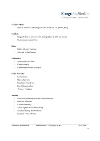 Fakten/Technik
        Website zentrales Verbindungsstück zw. WebCam, FB, Twitter, Blog, …


Ergebnis
        Steigende Zahl an aktiven Usern, Demographics 25-34 J. am meisten
        User schauen zumeist Fotos


Salon
        Dritter Salon im Franchise
        steigende Verkaufszahlen


Endkunden
        Anmeldungen im Salon
        Umsatzzuwachs
        Kundenempfehlungen gestiegen


Social Networks
        Kommentare
        Shares, Retweets
        Fans laden Freunde ein
        Empfehlungen online
        Positives Feedback


Ausblick
        Kompetenzteams gegründet, Prozessoptimierung
        Franchise 50 Salons
        Kundencommunity
        Absatz eigener Produktentwicklung
        visuelle Schulung der Mitarbeiter
        Seminare online anbieten




© Kongress Media GmbH              Dokumentation / PR 2.0 FORUM 005           10.02.2011
                                                                                           19
 