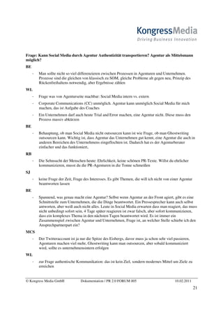 Frage: Kann Social Media durch Agentur Authentizität transportieren? Agentur als Mittelsmann
möglich?
BE
       Man sollte nicht so viel differenzieren zwischen Prozessen in Agenturen und Unternehmen.
       Prozesse sind die gleichen von klassisch zu SOM, gleiche Probleme alt gegen neu, Prinzip des
       Rückenfreihaltens notwendig, aber Ergebnisse zählen
WL
       Frage was von Agenturseite machbar: Social Media intern vs. extern
       Corporate Communications (CC) unmöglich. Agentur kann unmöglich Social Media für mich
       machen, das ist Aufgabe des Coaches
       Ein Unternehmen darf auch heute Trial and Error machen, eine Agentur nicht. Diese muss den
       Prozess massiv abkürzen
BE
       Behauptung, ob man Social Media nicht outsourcen kann ist wie Frage, ob man Ghostwriting
       outsourcen kann. Wichtig ist, dass Agentur das Unternehmen gut kennt, eine Agentur die auch in
       anderen Bereichen des Unternehmens eingeflochten ist. Dadurch hat es der Agenturberater
       einfacher und das funktioniert,
RB
       Die Sehnsucht der Menschen heute: Ehrlichkeit, keine schönen PR-Texte. Willst du ehrlicher
       kommunizieren, musst du die PR-Agenturen in die Tonne schmeißen
SJ
       keine Frage der Zeit, Frage des Interesses. Es gibt Themen, die will ich nicht von einer Agentur
       beantworten lassen
BE
       Spannend, was genau macht eine Agentur? Selbst wenn Agentur an der Front agiert, gibt es eine
       Schnittstelle zum Unternehmen, die die Dinge beantwortet. Ein Pressesprecher kann auch selbst
       antworten, aber weiß auch nicht alles. Leute in Social Media erwarten dass man reagiert, das muss
       nicht unbedingt sofort sein, 4 Tage später reagieren ist zwar falsch, aber sofort kommunizieren,
       dass ein komplexes Thema in den nächsten Tagen beantwortet wird. Es ist immer ein
       Zusammenspiel zwischen Agentur und Unternehmen, Frage ist, an welcher Stelle schiebe ich den
       Ansprechpartnerpart ein?
MCS
       Der Twitteraccount ist ja nur die Spitze des Eisbergs, davor muss ja schon sehr viel passieren,
       Agenturen machen viel mehr, Ghostwriting kann man outsourcen, aber sobald kommuniziert
       wird, sollte es unternehmensintern erfolgen
WL
       zur Frage authentische Kommunikation: das ist kein Ziel, sondern modernes Mittel um Ziele zu
       erreichen


© Kongress Media GmbH            Dokumentation / PR 2.0 FORUM 005                           10.02.2011
                                                                                                          21
 
