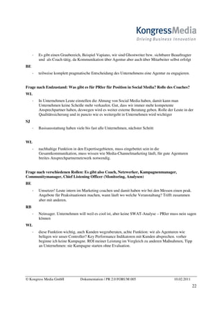 Es gibt einen Graubereich, Beispiel Vapiano, wir sind Ghostwriter bzw. sichtbarer Beauftragter
       und als Coach tätig, da Kommunikation über Agentur aber auch über Mitarbeiter selbst erfolgt
BE
       teilweise komplett pragmatische Entscheidung des Unternehmens eine Agentur zu engagieren.


Frage nach Endzustand: Was gibt es für PRler für Position in Social Media? Rolle des Coaches?
WL
       In Unternehmen Leute einstellen die Ahnung von Social Media haben, damit kann man
       Unternehmen keine Scheiße mehr verkaufen. Gut, dass wir immer mehr kompetente
       Ansprechpartner haben, deswegen wird es weiter externe Beratung geben. Rolle der Leute in der
       Qualitätssicherung und in puncto wie es weitergeht in Unternehmen wird wichtiger
SJ
       Basisausstattung haben viele bis fast alle Unternehmen, nächster Schritt


WL
       nachhaltige Funktion in den Expertisegebieten, muss eingebettet sein in die
       Gesamtkommunikation, muss wissen wie Media-Channelmarketing läuft, für gute Agenturen
       breites Ansprechpartnernetzwerk notwendig.


Frage nach verschiedenen Rollen: Es gibt also Coach, Netzwerker, Kampagnenmanager,
Communitymanager, Chief Listening Officer (Monitoring, Analysen)
BE
       Umsetzer! Leute intern im Marketing coachen und damit haben wir bei den Messen einen peak.
       Angebote für Peaksituationen machen, wann läuft wo welche Veranstaltung? Trifft zusammen
       aber mit anderen.
RB
       Neinsager. Unternehmen will weil es cool ist, aber keine SWAT-Analyse – PRler muss nein sagen
       können
WL
       diese Funktion wichtig, auch Kunden wegzuberaten, achte Funktion: wir als Agenturen wie
       belügen wir unser Controller? Key Performance Indikatoren mit Kunden absprechen. vorher
       beginne ich keine Kampagne. ROI meiner Leistung im Vergleich zu anderen Maßnahmen, Tipp
       an Unternehmen: nie Kampagne starten ohne Evaluation.




© Kongress Media GmbH            Dokumentation / PR 2.0 FORUM 005                         10.02.2011
                                                                                                        22
 