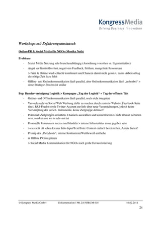 Workshops mit Erfahrungsaustausch

Online-PR & Social Media für NGOs (Monika Nath)

Probleme
       Social Media Nutzung sehr branchenabhängig (Anordnung von oben vs. Eigeninitiative)
       Angst vor Kontrollverlust, negativem Feedback, Fehlern, mangelnde Ressourcen
       > Print & Online wird schlecht kombiniert und Chancen damit nicht genutzt, da im Arbeitsalltag
       die nötige Zeit dazu fehlt
       Offline- und Onlinekommunikation läuft parallel, aber Onlinekommunikation läuft „nebenbei“ >
       ohne Strategie, Nutzen ist unklar

Bsp: Bundesvereinigung Logistik > Kampagne „Tag der Logistk“ = Tag der offenen Tür
       Online- und Offlinekommunikation läuft parallel, noch nicht integriert
       Versuch auch im Social Web Werbung dafür zu machen durch zentrale Website, Facebook-Seite
       (incl. RSS-Feeds) sowie Twitter-Account zur Info über neue Veranstaltungen, jedoch keine
       Verknüpfung der versch. Instrumente, keine Zielgruppe definiert!
       Potenzial: Zielgruppen ermitteln, Channels auswählen und konzentrieren > nicht überall vertreten
       sein, sondern nur wo es relevant ist
       Personelle Ressourcen nutzen und bündeln > interne Infrastruktur muss gegeben sein
       > es reicht oft schon kleiner Info-Input/Text/Foto: Content einfach bereitstellen, Anreiz bieten!
       Prinzip des „Partyhosts“, interne Konkurrenz/Wettbewerb entfache
       in Offline PR integrieren
       > Social Media Kommunikation für NGOs noch große Herausforderung




© Kongress Media GmbH              Dokumentation / PR 2.0 FORUM 005                          10.02.2011
                                                                                                           24
 