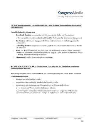 Die neue digitale Dividende: Wie schließen wir die Lücke zwischen Mittelstand und Social Media?
(Berthold Barth)

Crowd Relationship Management
       Bestehende Kunden: treten meist erst bei Beschwerden in Dialog mit Unternehmen
       > Antwort auf Beschwerde von Kunden, ^D        ZD d                            D
       Ex-Kunden: zuhören, um strategische Probleme im Unternehmen zu entdecken, potenzielle
       Antagonisten
       Zukünftige Kunden: informieren sich im Social Web und nutzen Feedback bestehender Kunden
       als Infoquelle
       Fans: evtl. Kunden oder Leute, die einfach nur eine Verbindung zur Marke haben: verteidigen
       Marke oder agieren für Unternehmen (zusätzliche Support-Kräfte, die man nicht bezahlen muss) -
        wichtig, mit diesen im Dialog zu sprechen
       Schaulustige: werden stets von Problemen angelockt




KAMPF DER KULTUREN: PR vs. Marketing vs. Vertrieb – und der Weg in ihre gemeinsame
Zukunft (Sascha Stoltenow)


Kulturkampf hängt mit unterschiedlichen Denk- und Handlungsweisen sowie versch. Zielen zusammen
Problemlösungsanalyse:
       Einigung auf der Metaebene erzielen
       gemeinsames Verständnis für Kundenbedürfnisse entwickeln
       gemeinsames Verständnis des eig. Lösungsbeitrags zur Lösung des Problems
        von Content und Wissen einzelne Maßnahmen ableiten.
        Content kreativ formatieren, distribuieren und evaluieren und kooperativ mit Publikum
       zusammenarbeiten, um gemeinsam Lösungen zu erarbeiten (da sonst aus Geschäft raus)




© Kongress Media GmbH           Dokumentation / PR 2.0 FORUM 005                         10.02.2011
                                                                                                      26
 