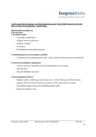 Vom Kommunikationsmanager zum Kommunikationscoach: Welche Skills brauchen wir für die
Many-to-Many Kommunikation? (Heidi Schall)

PROFESSIONALISIERUNG
4 Kernbereiche:
1. Persönliche Skills:
       wie schaffe ich Motivation?
       Fähigkeit Teams zu moderieren
       Enabling / Training
       Netzwerken
       Kritikfähigkeit und Konfliktmanagement

2. Medienkompetenz im Unternehmen vermitteln
       Vermittlung von Grundkompetenzen (rechtl., techn., kulturell) für Menschen an der Schnittstelle

3. Betriebswirtschaftlicher. Background
       Versuch, das ganze Unternehmen  Wertschöpfungsprozesse zu verstehen
       Sales Knowhow
       Integrationsfähigkeit entwickeln

4. Überzeugungskraft (intern)
       Fähigkeit, andere zu überzeugen und zu begeistern - selbst Erfahrung in dem Bereich nötig
       implizites Wissen in explizites Wissen verwandeln, um für andere nutzbar zu machen
       Social Media erlebbar machen und Anknüpfungspunkte finden
       Rahmen /Leitplanken setzen




© Kongress Media GmbH           Dokumentation / PR 2.0 FORUM 005                          10.02.2011
                                                                                                       27
 