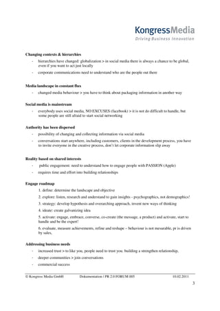 Changing contexts & hierarchies
       hierarchies have changed: globalization > in social media there is always a chance to be global,
       even if you want to act just locally
       corporate communications need to understand who are the people out there


Media landscape in constant flux
       changed media behaviour > you have to think about packaging information in another way

Social media is mainstream
       everybody uses social media, NO EXCUSES (facebook) > it is not do difficult to handle, but
       some people are still afraid to start social networking

Authority has been dispersed
       possibility of changing and collecting information via social media
       conversations start anywhere, including customers, clients in the development process, you have
       to invite everyone in the creative process, don’t let corporate information slip away


Reality based on shared interests
        public engagement: need to understand how to engage people with PASSION (Apple)
       requires time and effort into building relationships

Engage roadmap
       1. define: determine the landscape and objective
       2. explore: listen, research and understand to gain insights - psychographics, not demographics!
       3. strategy: develop hypothesis and overarching approach, invent new ways of thinking
       4. ideate: create galvanizing idea
       5. activate: engage, embrace, converse, co-create (the message, a product) and activate, start to
       handle and be the expert!
       6. evaluate, measure achievements, refine and reshape – behaviour is not mesurable, pr is driven
       by sales,

Addressing business needs
       increased trust > to like you, people need to trust you. building a strengthen relationship,
       deeper communities > join conversations
       commercial success


© Kongress Media GmbH             Dokumentation / PR 2.0 FORUM 005                             10.02.2011
                                                                                                            3
 