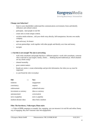 Change your behaviour!
        listen to your shareholders understand the communications environment, listen and identify
        influences and cultural context
        participate, meet people in real life
        create and co-create unique content,
        socialize media relations, , tell your whole story directly, full transparence, become own media
        company
        open advocacy: be honest
        activate partnerships: work together with other people and thereby save time and money
        navigate


--> but this is not enough! The aim is networking
        work with consultants and people that have a different opinion > work with consultants, someone
        who is relevant to your targets, family, clients, … thinking beyond traditional pr, which channels
        are my clients using?
        channel neutrality
        great content matters
        brands are stories > create relationships and provide information, but what you say must be
        important!
        or, just break the rules (everyday)



Old                      ↔       New
relations                        engagement
consistency                      surprise
endorsement                      cultural relevance
investment as currency           ideas as currency
announcement                     conversation
news in pipeline                 news is pipeline
medium dictates ideas            ideas find a medium


Film: The fun-theory, Volkswagen, Piano stairs
--> Video of DDB campaign as example: fun, engaging, you can measure it in real life and online (funny
way of engaging; they don´t measure sales but engagement)



© Kongress Media GmbH              Dokumentation / PR 2.0 FORUM 005                          10.02.2011
                                                                                                             4
 
