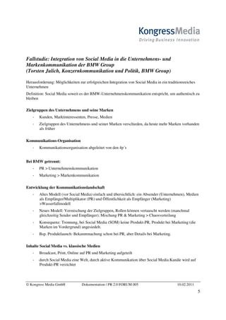Fallstudie: Integration von Social Media in die Unternehmens- und
Markenkommunikation der BMW Group
(Torsten Julich, Konzernkommunikation und Politik, BMW Group)

Herausforderung: Möglichkeiten zur erfolgreichen Integration von Social Media in ein traditionsreiches
Unternehmen
Definition: Social Media soweit es der BMW-Unternehmenskommunikation entspricht, um authentisch zu
bleiben

Zielgruppen des Unternehmens und seine Marken
       Kunden, Marktinteressenten, Presse, Medien
       Zielgruppen des Unternehmens und seiner Marken verschieden, da heute mehr Marken vorhanden
       als früher

Kommunikations-Organisation
       Kommunikationsorganisation abgeleitet von den 4p´s


Bei BMW getrennt:
       PR > Unternehmenskommunikation
       Marketing > Markenkommunikation

Entwicklung der Kommunikationslandschaft
       Altes Modell (vor Social Media) einfach und übersichtlich: ein Absender (Unternehmen), Medien
       als Empfänger/Multiplikator (PR) und Öffentlichkeit als Empfänger (Marketing)
       >Wasserfallmodell
       Neues Modell: Vermischung der Zielgruppen, Rollen können vertauscht werden (manchmal
       gleichzeitig Sender und Empfänger); Mischung PR & Marketing > Chaosverteilung
       Konsequenz: Trennung, bei Social Media (SOM) keine Produkt-PR, Produkt bei Marketing (die
       Marken im Vordergrund) angesiedelt.
       Bsp. Produktlaunch: Bekanntmachung schon bei PR, aber Details bei Marketing.

Inhalte Social Media vs. klassische Medien
       Broadcast, Print, Online auf PR und Marketing aufgeteilt
       durch Social Media eine Welt, durch aktive Kommunikation über Social Media Kanäle wird auf
       Produkt-PR verzichtet



© Kongress Media GmbH            Dokumentation / PR 2.0 FORUM 005                          10.02.2011
                                                                                                         5
 