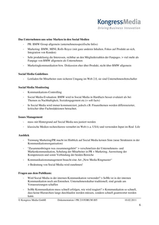 Das Unternehmen uns seine Marken in den Social Medien
       PR: BMW Group allgemein (unternehmensspezifische Infos)
       Marketing: BMW, MINI, Rolls Royce (mit ganz anderen Inhalten, Fokus auf Produkt an sich,
       Integration von Kunden)
       Sehr produktlastig die Interessen, sichtbar an den Mitgliederzahlen der Fanpages. > viel mehr als
       Fanpage von BMW allgemein als Unternehmen
       Marketingkommunikation bzw. Diskussion eher über Produkt, nicht über BMW allgemein

Social Media Guidelines
       Leitfaden für Mitarbeiter zum sicheren Umgang im Web 2.0, sie sind Unternehmensbotschafter

Social Media Monitoring
       Kommunikations-Controlling
       Social Media-Evaluation: BMW wird in Social Media in Hardfacts besser evaluiert als bei
       Themen zu Nachhaltigkeit, Sozialengagement etc.(= soft facts)
       In Social Media wird immer kommuniziert, jedoch z.B. Finanzthemen werden differenzierter,
       kritischer über Fachredaktionen betrachtet.

Issues Management
       muss mit Hintergrund auf Social Media neu justiert werden
       klassische Medien recherchieren vermehrt im Web (v.a. USA) und verwenden Input im Real Life

Ausblick
       Trennung Marketing/PR macht im Hinblick auf Social Media keinen Sinn (neue Strukturen in der
       Kommunikationsorganisation)
       “Zusammenbringen was zusammengehört“ > verschmelzen der Unternehmens- und
       Markenkommunikation, Schulung der Mitarbeiter in PR + Marketing, Ausweitung der
       Kompetenzen und somit Verbindung der beiden Bereiche
       Kommunikationsmanagement braucht eine Art „New Media Ringmaster“
       > Bedeutung von Social Media wird zunehmen!

Fragen aus dem Publikum:
       Wird Social Media in der internen Kommunikation verwendet? > SoMe ist in der internen
       Kommunikation noch am Entstehen. Unternehmenskultur traditionell, sind gerade am
       Voraussetzungen schaffen
       SoMe Kommunikation muss schnell erfolgen, wie wird reagiert? > Kommunikation so schnell,
       dass keine Hierarchien lange durchlaufen werden müssen, sondern schnell geantwortet werden
       kann.
© Kongress Media GmbH            Dokumentation / PR 2.0 FORUM 005                          10.02.2011
                                                                                                           6
 