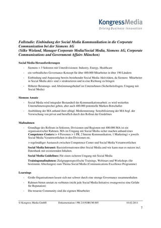 Fallstudie: Einbindung der Social Media Kommunikation in die Corporate
Communication bei der Siemens AG
(Silke Wieland, Manager Corporate Media/Social Media, Siemens AG, Corporate
Communications and Government Affairs München)

Social Media Herausforderungen
       Siemens = 3 Sektoren mit Unterdivisionen: Industry, Energy, Healthcare
       ein verbindliches Governance-Konzept für über 400.000 Mitarbeiter in über 190 Ländern
       Einbindung und Anpassung bereits bestehender Social Media Aktivitäten, da Siemens Mitarbeiter
       in Social Media aktiv sind > strukturieren und in eine Richtung zu bringen
       Höherer Beratungs- und Abstimmungsbedarf im Unternehmen (Sicherheitsfragen, Umgang mit
       Social Media)

Siemens Ansatz
       Social Media wird integraler Bestandteil der Kommunikationsarbeit: es wird weiterhin
       Unternehmenssprecher geben, aber auch 400.000 potentielle Marken-Botschafter
       Ausbildung der MA anhand ihrer alltägl. Mediennutzung: Sensibilisierung der MA bzgl. der
       Verwischung von privat und beruflich durch den Rollout der Guidelines

Maßnahmen
       Grundlage des Rollouts in Sektoren, Divisionen und Regionen mit 400.000 MA ist ein
       organisatorischer Rahmen. MA im Umgang mit Social Media sicher machen anhand eines
       Competence Centers (= 4 Personen > 1 PR, 2 Interne Kommunikation, 1 Marketing) + jeweils
       Social Media Verantwortlichen in den Divisionen etc.
       > regelmäßiger Austausch zwischen Competence Center und Social Media Verantwortlichen
       Social Media Intranet: Basisinformationen über Social Media und wie kann man es nutzen incl.
       Datenbank mit existierenden Inhalten.
       Social Media Guidelines: Für einen sicheren Umgang mit Social Media
       Trainingsmaßnahmen: Zielgruppenspezifische Trainings, Webinars und Workshops (für
       bestimmte Abteilungen) zum Thema Social Media (Communications Excellence Programme)

Learnings
       Große Organisationen lassen sich nur schwer durch eine strenge Governance zusammenhalten
       Rahmen bieten anstatt zu verbieten (nicht jede Social Media Initiative zwangsweise eine Gefahr
       für Reputation)
       Die treueste Community sind die eigenen Mitarbeiter



© Kongress Media GmbH           Dokumentation / PR 2.0 FORUM 005                         10.02.2011
                                                                                                        7
 