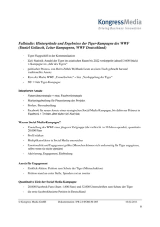 Fallstudie: Hintergründe und Ergebnisse der Tiger-Kampagne des WWF
(Daniel Goliasch, Leiter Kampagnen, WWF Deutschland)

       Tiger Flaggschiff in der Kommunikation
       Ziel: Statistik-Anzahl der Tiger im asiatischen Raum bis 2022 verdoppeln (aktuell 3.600 Stück)
       > Kampagne im „Jahr des Tigers“
       politischer Prozess, von Herrn Zöllek Weltbank Leute an einen Tisch gebracht hat und
       traditioneller Ansatz
       Kern der Marke WWF „Umweltschutz“ – hier „Verdoppelung der Tiger“
       DE: 1 Jahr Tiger-Kampagne

Integrierter Ansatz
       Naturschutzstrategie + strat. Facebookstrategie
       Marketingabteilung für Finanzierung des Projekts
       Profess. Presseabteilung
       Facebook für neuen Ansatz einer strategischen Social Media Kampagne, bis dahin nur Präsenz in
       Facebook + Twitter, aber nicht viel Aktivität

Warum Social Media-Kampagne?
       Vorstellung des WWF einer jüngeren Zielgruppe (die vielleicht. in 10 Jahren spendet), quantitativ
       20.000 Fans
       Profil stärken
       Multiplikatorfaktor in Social Media unersetzbar
       Emotionalität und Engagement größer (Menschen können sich anderweitig für Tiger engagieren,
       selbst wenn sie nicht spenden)
       Aktivierung, Engagement, Einbindung


Anreiz für Engagement
       Einklick-Aktion: Petition zum Schutz der Tiger (Mitmachaktion)
       Petition stand an erster Stelle, Spenden erst an zweiter

Quantitative Ziele der Social Media Kampagne
       20.000 Facebook Fans (Start: 1.800 Fans) und 32.000 Unterschriften zum Schutz der Tiger
       die erste facebookbasierte Petition in Deutschland


© Kongress Media GmbH             Dokumentation / PR 2.0 FORUM 005                        10.02.2011
                                                                                                        9
 