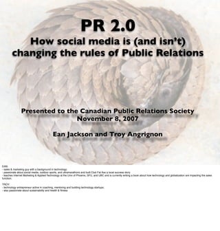 PR 2.0
           How social media is (and isn’t)
        changing the rules of Public Relations




                Presented to the Canadian Public Relations Society
                                November 8, 2007

                                            Ean Jackson and Troy Angrignon



EAN:
- sales & marketing guy with a background in technology;
- passionate about social media, outdoor sports, and ultramarathons and built Club Fat Ass a local success story
- teaches Internet Marketing & Applied Technology at the Univ of Phoenix, SFU, and UBC and is currently writing a book about how technology and globalization are impacting the sales
function;

TROY:
- technology entrepreneur active in coaching, mentoring and building technology startups;
- also passionate about sustainability and health & ﬁtness
 