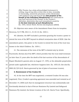 13
1
2
3
4
5
6
7
8
9
10
11
12
13
14
15
16
17
18
19
20
21
22
23
[T]he Trustee, by a duly acknowledged instrument in
writing, may at any time or from time to time, revocably
or irrevocably, amend the provisions of this Declaration
with respect to any sub-trust for the sole purpose of the
benefit of the Individual Beneficiaries then interested in
any such sub-trust if the Trustee, in the Trustee’s
discretion, determines that such amendment would be
in the best interests of such Beneficiaries.
Ex. 1055, Article Ninth, Section (A) (emphasis added).
39. Objectors were aware of the Amendment Power from its inception.
Devereux, 9/17 PM, 30:2-11, 31:10-14; Ex. 1034.1.
40. Likewise, the MFT included a provision granting the trustee a power to
extend the term of the MFT beyond its default termination date of 2030. Like the
amendment power, this power in the trustee to extend the term of the trust was
known to the Adult Children. Ex. 1034.1.
41. The extension of the term of the MFT is limited only by Article
Fourteenth, Section (A) of the MFT, which provides that the trust shall terminate
no later than 21 years after the death of the last survivor of the descendants of
Rupert Murdoch’s parents alive on August 17, 1970, or the allowable perpetuities
period under applicable law, whichever happens later. Ex. 1055.33; See also Ex.
0003.20, ¶19 (A.E. Harris governed by law of place of successor trustee).
2. Restatement of the Cruden OA
42. At the time the MFT was negotiated, a restated Cruden OA was also
negotiated. First, Cruden’s operating agreement was amended and restated as of
December 14, 2006 such that its management structure was substantially and
functionally identical to that of Secure Nominees Pty Limited and Safeguard
Nominees Pty Limited, the former trustees of the A.E. Harris Trust. Specifically,
 