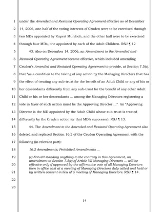 14
1
2
3
4
5
6
7
8
9
10
11
12
13
14
15
16
17
18
19
20
21
22
23
under the Amended and Restated Operating Agreement effective as of December
14, 2006, one-half of the voting interests of Cruden were to be exercised through
two MDs appointed by Rupert Murdoch, and the other half were to be exercised
through four MDs, one appointed by each of the Adult Children. RSJ ¶ 12
43. Also on December 14, 2006, an Amendment to the Amended and
Restated Operating Agreement became effective, which included amending
Cruden’s Amended and Restated Operating Agreement to provide, at Section 7.5(c),
that “as a condition to the taking of any action by the Managing Directors that has
the effect of treating any sub-trust for the benefit of an Adult Child or any of his or
her descendants differently from any sub-trust for the benefit of any other Adult
Child or his or her descendants ... among the Managing Directors registering a
vote in favor of such action must be the Approving Director ...” An “Approving
Director is the MD appointed by the Adult Child whose sub-trust is treated
differently by the Cruden action (or that MD’s successor). RSJ ¶ 13.
44. The Amendment to the Amended and Restated Operating Agreement also
deleted and replaced Section 16.2 of the Cruden Operating Agreement with the
following (in relevant part):
16.2 Amendments; Prohibited Amendments ...
(c) Notwithstanding anything to the contrary in this Agreement, an
amendment to Section 7.5(c) of Article VII Managing Directors ... will be
effective only if approved by the affirmative vote of all Managing Directors
then in office cast at a meeting of Managing Directors duly called and held or
by written consent in lieu of a meeting of Managing Directors. RSJ ¶ 14.
 