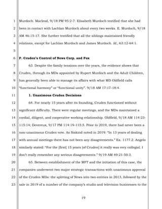 19
1
2
3
4
5
6
7
8
9
10
11
12
13
14
15
16
17
18
19
20
21
22
23
Murdoch. Macleod, 9/18 PM 95:2-7. Elisabeth Murdoch testified that she had
been in contact with Lachlan Murdoch about every two weeks. E. Murdoch, 9/18
AM 46:15-17. She further testified that all the siblings maintained friendly
relations, except for Lachlan Murdoch and James Murdoch. Id., 63:12-64:1.
F. Cruden’s Control of News Corp. and Fox
63. Despite the family tensions over the years, the evidence shows that
Cruden, through its MDs appointed by Rupert Murdoch and the Adult Children,
has generally been able to manage its affairs with what MD Oldfield calls
“functional harmony” or “functional unity”. 9/18 AM 17:17-18:4.
1. Unanimous Cruden Decisions
64. For nearly 15 years after its founding, Cruden functioned without
significant difficulty. There were regular meetings, and the MDs maintained a
cordial, diligent, and cooperative working relationship. Oldfield, 9/18 AM 114:23-
115:14; Devereux, 9/17 PM 114:19-115:5. Prior to 2019, there had never been a
non-unanimous Cruden vote. As Siskind noted in 2019: “In 13 years of dealing
with annual meetings there has not been any disagreements.” Ex. 1177.2. Angelo
similarly stated: “For the [first] 15 years [of Cruden] it really was very collegial. I
don’t really remember any serious disagreements.” 9/19 AM 49:21-50:3.
65. Between establishment of the MFT and the initiation of this case, the
companies underwent two major strategic transactions with unanimous approval
of the Cruden MDs: the splitting of News into two entities in 2013, followed by the
sale in 2019 of a number of the company’s studio and television businesses to the
 