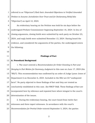2
1
2
3
4
5
6
7
8
9
10
11
12
13
14
15
16
17
18
19
20
21
22
23
referred to as “Objectors”) filed their Amended Objections to Verified Amended
Petition to Assume Jurisdiction Over Trust and for Declaratory Relief (the
“Objection”) on April 12, 2024.
An evidentiary hearing on the Petition was held for six days before the
undersigned Probate Commissioner beginning September 16, 2024. In lieu of
closing arguments, closing briefs were submitted by each party on October 23,
2024, and reply briefs were submitted November 13, 2024. Having heard the
evidence, and considered the arguments of the parties, the undersigned enters
the following:
Findings of Fact
A. Procedural Background
1. The court entered a Recommendation for Order Granting in Part and
Denying in Part Motion for Summary Judgment in this case on June 17, 2024 (the
“RSJ”). This recommendation was confirmed by an order of Judge Lynne Jones of
Department 6 on December 6, 2024. Included in the RSJ are 65 “undisputed
facts”. No party objected to these findings of fact and they are treated as
conclusively established in this case. See NRCP 56(f). These findings of fact are
incorporated here by reference and repeated here where integral to the court’s
determination of the issues.
2. During the evidentiary hearing, the court heard from twelve fact
witnesses and three expert witnesses. In accordance with the court’s
Recommendation for Pretrial Order entered September 5, 2024, the parties
 
