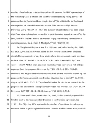 21
1
2
3
4
5
6
7
8
9
10
11
12
13
14
15
16
17
18
19
20
21
22
23
number of such shares outstanding and would increase the MFT’s percentage of
the remaining Class B shares and the MFT’s corresponding voting power. The
proposed Fox buyback would not require the MFT to sell into the buyback and
would permit its share ownership to accrete from 39% to as high as 44%.
Devereux, Day 2 PM 129:12-130:3. The minority shareholders could then argue
that Fox’s money should not be used to grant this sort of “creeping control” to the
MFT, and that the MFT should be required to pay the minority shareholders a
control premium. Ex. 2426.2; J. Murdoch, 9/189 PM 208:8-10.
71. The planned buyback was first disclosed to Cruden on July 14, 2019,
Ex. 2129.2, but the full Cruden Board did not receive a draft of the proposed
stockholder agreement—or any legal advice about the agreement—until over two
months later, on October 1, 2019. Id. at .1; Ex. 2426.2; Devereux, 9/17 PM
125:11-126:20. At that time, Cruden’s counsel advised there was a risk of legal
exposure from the proposal. Devereux, 9/17 PM 132:5-19. MDs Oldfield,
Devereux, and Angelo were concerned about whether the accretion allowed by the
proposed buyback agreement posed undue litigation risk to the MFT. Ex. 0049.1;
Angelo, 9/19 AM 51:23-52:7. They therefore asked for more time to consider the
proposal and understand the legal advice Cruden had received. Ex. 2426; Ex. 49;
Devereux, 9/17 PM 131:14-132:19; Angelo, 9/19 AM 52:8-53:7.
72. Three weeks later, on October 24, 2019, Arthur Siskind proposed that
Cruden meet to discuss an updated version of the buyback agreement. Ex.
1152.1. The Objecting MDs again raised a number of questions, including why
this form of the buyback agreement was in the best interests of the MFT; whether
 