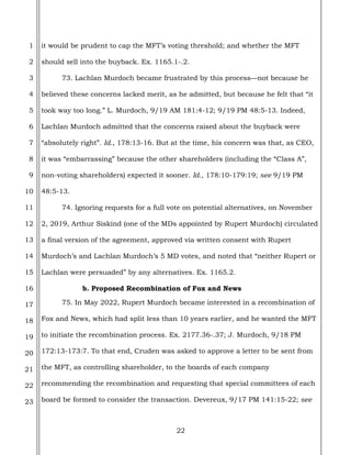 22
1
2
3
4
5
6
7
8
9
10
11
12
13
14
15
16
17
18
19
20
21
22
23
it would be prudent to cap the MFT’s voting threshold; and whether the MFT
should sell into the buyback. Ex. 1165.1-.2.
73. Lachlan Murdoch became frustrated by this process—not because he
believed these concerns lacked merit, as he admitted, but because he felt that “it
took way too long.” L. Murdoch, 9/19 AM 181:4-12; 9/19 PM 48:5-13. Indeed,
Lachlan Murdoch admitted that the concerns raised about the buyback were
“absolutely right”. Id., 178:13-16. But at the time, his concern was that, as CEO,
it was “embarrassing” because the other shareholders (including the “Class A”,
non-voting shareholders) expected it sooner. Id., 178:10-179:19; see 9/19 PM
48:5-13.
74. Ignoring requests for a full vote on potential alternatives, on November
2, 2019, Arthur Siskind (one of the MDs appointed by Rupert Murdoch) circulated
a final version of the agreement, approved via written consent with Rupert
Murdoch’s and Lachlan Murdoch’s 5 MD votes, and noted that “neither Rupert or
Lachlan were persuaded” by any alternatives. Ex. 1165.2.
b. Proposed Recombination of Fox and News
75. In May 2022, Rupert Murdoch became interested in a recombination of
Fox and News, which had split less than 10 years earlier, and he wanted the MFT
to initiate the recombination process. Ex. 2177.36-.37; J. Murdoch, 9/18 PM
172:13-173:7. To that end, Cruden was asked to approve a letter to be sent from
the MFT, as controlling shareholder, to the boards of each company
recommending the recombination and requesting that special committees of each
board be formed to consider the transaction. Devereux, 9/17 PM 141:15-22; see
 