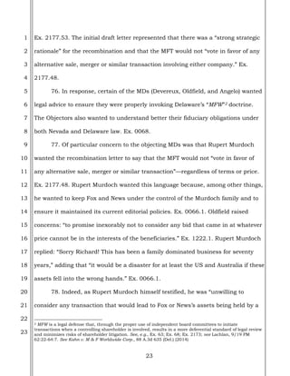 23
1
2
3
4
5
6
7
8
9
10
11
12
13
14
15
16
17
18
19
20
21
22
23
Ex. 2177.53. The initial draft letter represented that there was a “strong strategic
rationale” for the recombination and that the MFT would not “vote in favor of any
alternative sale, merger or similar transaction involving either company.” Ex.
2177.48.
76. In response, certain of the MDs (Devereux, Oldfield, and Angelo) wanted
legal advice to ensure they were properly invoking Delaware’s “MFW”2 doctrine.
The Objectors also wanted to understand better their fiduciary obligations under
both Nevada and Delaware law. Ex. 0068.
77. Of particular concern to the objecting MDs was that Rupert Murdoch
wanted the recombination letter to say that the MFT would not “vote in favor of
any alternative sale, merger or similar transaction”—regardless of terms or price.
Ex. 2177.48. Rupert Murdoch wanted this language because, among other things,
he wanted to keep Fox and News under the control of the Murdoch family and to
ensure it maintained its current editorial policies. Ex. 0066.1. Oldfield raised
concerns: “to promise inexorably not to consider any bid that came in at whatever
price cannot be in the interests of the beneficiaries.” Ex. 1222.1. Rupert Murdoch
replied: “Sorry Richard! This has been a family dominated business for seventy
years,” adding that “it would be a disaster for at least the US and Australia if these
assets fell into the wrong hands.” Ex. 0066.1.
78. Indeed, as Rupert Murdoch himself testified, he was “unwilling to
consider any transaction that would lead to Fox or News’s assets being held by a
2 MFW is a legal defense that, through the proper use of independent board committees to initiate
transactions when a controlling shareholder is involved, results in a more deferential standard of legal review
and minimizes risks of shareholder litigation. See, e.g., Ex. 63; Ex. 68; Ex. 2173; see Lachlan, 9/19 PM
62:22-64:7. See Kahn v. M & F Worldwide Corp., 88 A.3d 635 (Del.) (2014)
 