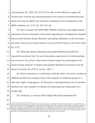 25
1
2
3
4
5
6
7
8
9
10
11
12
13
14
15
16
17
18
19
20
21
22
23
such proposal. Ex. 1257; Ex. 2177.43-.45. Also at the Objectors’ urging, the
revised letter removed any recommendation on the merits of recombination and
made clear that the MFT’s vote would be conditioned on the satisfaction of the
MFW conditions. Ex. 2173; Ex. 2177.23-.26.
82. Also to comply with MFW, MDs Oldfield, Devereux, and Angelo wanted
assurances that no substantive discussions regarding the recombination proposal
had occurred between Rupert Murdoch and Lachlan Murdoch, on the one hand,
and other executives or board members at Fox and News Corp, on the other hand.
Ex. 2173.
83. Ultimately, Rupert Murdoch and Lachlan Murdoch provided the
requested assurances that “no such discussions, agreements or understandings
had occurred.” Ex. 0172.2. Devereux’s eventual support for the proposal “was
based in large measure” on Rupert and Lachlan Murdoch’s assurances and the
advice of counsel. Ex. 0172.4; see Ex. 1281.1.3
84. These assurances, in combination with the edits to the letter, resulted in
Oldfield and Devereux voting in favor of the proposal. It ultimately passed 7-1,
with only Angelo voting against. Id. This (and a contemporaneous vote on another
matter) is the only example in evidence of a dissenting vote being made by a
Cruden MD.
85. Ultimately, in January 2023, Rupert Murdoch abandoned the
3 The evidence demonstrates that, despite the assurances given, substantive discussions had in fact occurred before the
MFT sent the letter to the Fox and News Corp special committees. Ex. 2462. At trial, Lachlan Murdoch initially maintained
that the assurances he and KRM had provided were true. L. Murdoch, 9/19 PM 70:9-19. But when confronted with the
evidence, including a lengthy deck on recombination that Lachlan discussed with Fox CFO John Nallen, Ex. 2462, Lachlan
Murdoch admitted that such discussions had occurred. Id. at 70:20-74:12. The court notes this inconsistency here as an
example of Lachlan Murdoch’s lack of candor with the parties and on the witness stand.
 