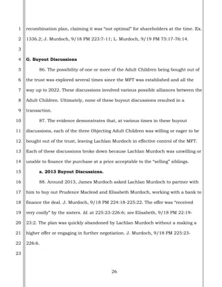 26
1
2
3
4
5
6
7
8
9
10
11
12
13
14
15
16
17
18
19
20
21
22
23
recombination plan, claiming it was “not optimal” for shareholders at the time. Ex.
1336.2; J. Murdoch, 9/18 PM 223:7-11; L. Murdoch, 9/19 PM 75:17-76:14.
G. Buyout Discussions
86. The possibility of one or more of the Adult Children being bought out of
the trust was explored several times since the MFT was established and all the
way up to 2022. These discussions involved various possible alliances between the
Adult Children. Ultimately, none of these buyout discussions resulted in a
transaction.
87. The evidence demonstrates that, at various times in these buyout
discussions, each of the three Objecting Adult Children was willing or eager to be
bought out of the trust, leaving Lachlan Murdoch in effective control of the MFT.
Each of these discussions broke down because Lachlan Murdoch was unwilling or
unable to finance the purchase at a price acceptable to the “selling” siblings.
a. 2013 Buyout Discussions.
88. Around 2013, James Murdoch asked Lachlan Murdoch to partner with
him to buy out Prudence Macleod and Elisabeth Murdoch, working with a bank to
finance the deal. J. Murdoch, 9/18 PM 224:18-225:22. The offer was “received
very coolly” by the sisters. Id. at 225:23-226:6; see Elisabeth, 9/18 PM 22:19-
23:2. The plan was quickly abandoned by Lachlan Murdoch without a making a
higher offer or engaging in further negotiation. J. Murdoch, 9/18 PM 225:23-
226:6.
 
