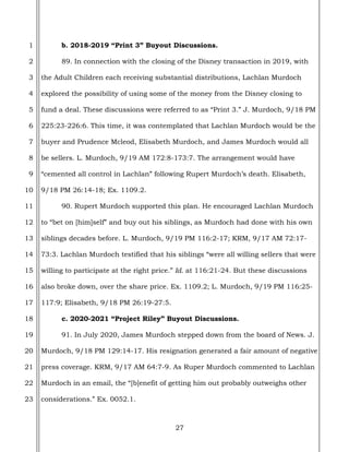 27
1
2
3
4
5
6
7
8
9
10
11
12
13
14
15
16
17
18
19
20
21
22
23
b. 2018-2019 “Print 3” Buyout Discussions.
89. In connection with the closing of the Disney transaction in 2019, with
the Adult Children each receiving substantial distributions, Lachlan Murdoch
explored the possibility of using some of the money from the Disney closing to
fund a deal. These discussions were referred to as “Print 3.” J. Murdoch, 9/18 PM
225:23-226:6. This time, it was contemplated that Lachlan Murdoch would be the
buyer and Prudence Mcleod, Elisabeth Murdoch, and James Murdoch would all
be sellers. L. Murdoch, 9/19 AM 172:8-173:7. The arrangement would have
“cemented all control in Lachlan” following Rupert Murdoch’s death. Elisabeth,
9/18 PM 26:14-18; Ex. 1109.2.
90. Rupert Murdoch supported this plan. He encouraged Lachlan Murdoch
to “bet on [him]self” and buy out his siblings, as Murdoch had done with his own
siblings decades before. L. Murdoch, 9/19 PM 116:2-17; KRM, 9/17 AM 72:17-
73:3. Lachlan Murdoch testified that his siblings “were all willing sellers that were
willing to participate at the right price.” Id. at 116:21-24. But these discussions
also broke down, over the share price. Ex. 1109.2; L. Murdoch, 9/19 PM 116:25-
117:9; Elisabeth, 9/18 PM 26:19-27:5.
c. 2020-2021 “Project Riley” Buyout Discussions.
91. In July 2020, James Murdoch stepped down from the board of News. J.
Murdoch, 9/18 PM 129:14-17. His resignation generated a fair amount of negative
press coverage. KRM, 9/17 AM 64:7-9. As Ruper Murdoch commented to Lachlan
Murdoch in an email, the “[b]enefit of getting him out probably outweighs other
considerations.” Ex. 0052.1.
 