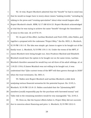 28
1
2
3
4
5
6
7
8
9
10
11
12
13
14
15
16
17
18
19
20
21
22
23
92. At trial, Rupert Murdoch admitted that the “benefit” he had in mind was
that he would no longer have to worry about James “making trouble,” including by
talking to the press and “creating speculation” about what would happen after
Rupert Murdoch’s death. KRM, 9/17 AM 63:6-23. Rupert Murdoch acknowledged
at trial that he was trying to achieve the same “benefit” through the Amendment
at issue in this case. Id. at 67:6-14.
93. As part of this effort, Lachlan Murdoch and Fox’s COO, John Nallen, put
together a proposal with the codename “Project Riley.” See Ex. 0051; L. Murdoch,
9/19 PM 118:1-8. The idea was simple: get James to agree to be bought out of the
family trust. L. Murdoch, 9/19 PM 119:11-16. Under the terms of the MFT, if
James Murdoch were being bought out, then Prudence Macleod and Elisabeth
Murdoch would have the option to be bought out on the same terms. Lachlan
Murdoch therefore assumed he would buy out all three of his adult siblings, id. at
118:22-119:6; if James Murdoch was not willing to be bought out, it was
understood that “[t]he current terms of the MFT will then govern through to 2030”
when the trust terminates. Ex. 0051.4.
94. Nallen sent Rupert Murdoch and Lachlan Murdoch a slide deck
analyzing various financial scenarios for the potential buyout. Ex. 2145; L.
Murdoch, 9/19 PM 121:8-13. Nallen concluded that the “[r]emaining MFT
members [could] responsibly pay for the purchase with borrowed money” and
“[t]he risk to the remaining members would be very manageable.” Ex. 2145.3.
95. Even so, like the buyout efforts before it, Project Riley did not succeed,
due to concerns about financing and price. L. Murdoch, 9/19 PM 122:2-3.
 