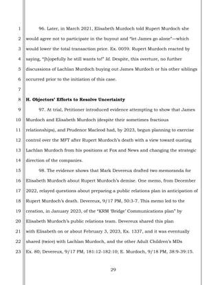29
1
2
3
4
5
6
7
8
9
10
11
12
13
14
15
16
17
18
19
20
21
22
23
96. Later, in March 2021, Elisabeth Murdoch told Rupert Murdoch she
would agree not to participate in the buyout and “let James go alone”—which
would lower the total transaction price. Ex. 0059. Rupert Murdoch reacted by
saying, “[h]opefully he still wants to!” Id. Despite, this overture, no further
discussions of Lachlan Murdoch buying out James Murdoch or his other siblings
occurred prior to the initiation of this case.
H. Objectors’ Efforts to Resolve Uncertainty
97. At trial, Petitioner introduced evidence attempting to show that James
Murdoch and Elisabeth Murdoch (despite their sometimes fractious
relationships), and Prudence Macleod had, by 2023, begun planning to exercise
control over the MFT after Rupert Murdoch’s death with a view toward ousting
Lachlan Murdoch from his positions at Fox and News and changing the strategic
direction of the companies.
98. The evidence shows that Mark Devereux drafted two memoranda for
Elisabeth Murdoch about Rupert Murdoch’s demise. One memo, from December
2022, relayed questions about preparing a public relations plan in anticipation of
Rupert Murdoch’s death. Devereux, 9/17 PM, 50:3-7. This memo led to the
creation, in January 2023, of the “KRM ‘Bridge’ Communications plan” by
Elisabeth Murdoch’s public relations team. Devereux shared this plan
with Elisabeth on or about February 3, 2023, Ex. 1337, and it was eventually
shared (twice) with Lachlan Murdoch, and the other Adult Children’s MDs
Ex. 80; Devereux, 9/17 PM, 181:12-182:10; E. Murdoch, 9/18 PM, 38:9-39:15.
 