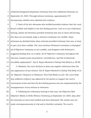 3
1
2
3
4
5
6
7
8
9
10
11
12
13
14
15
16
17
18
19
20
21
22
23
submitted designated deposition testimony from four additional witnesses on
September 23, 2024. Through witness testimony, approximately 275
documentary exhibits were admitted into evidence.
3. Each of the fact witnesses who testified provided evidence that the court
found credible and helpful to the fact-finding process. Just as in any evidentiary
hearing, almost all witnesses provided testimony that was at times self-serving;
this does not necessarily make a witness’s testimony not credible. Some
witnesses (as detailed below when relevant) provided testimony that was, at least
in part, less than credible. The court declines Petitioner’s invitation to disregard
all of Objectors’ testimony as not credible, and disagrees with Petitioner’s
suggested finding that, as a whole, all of “Objectors’ testimony throughout the
trial was conspicuously inconsistent, contradictory, and full of inherently
incredible explanations”. See K. Rupert Murdoch’s Closing Trial Brief at p. 89-90.
4. Similarly, the court declines to draw any negative inferences from the
non-appearance of any witness. See K. Rupert Murdoch’s Closing Trial Brief, at fn.
42; Objectors’ Response to Petitioners’ Post-Trial Briefs at p.25. The court finds
that sufficient evidence was adduced by the parties to support the court’s
conclusions of law and that the fact-finding process was not compromised by the
nonappearance of any witness or witnesses.
5. Following the evidentiary hearing in this case, the Objectors filed
Objectors’ Motion to Strike Witness Testimony on September 23, 2024, days after
the witnesses at issue had testified and been dismissed. The motion was not
made contemporaneously at trial and is therefore untimely. The court’s
 
