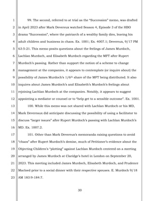 30
1
2
3
4
5
6
7
8
9
10
11
12
13
14
15
16
17
18
19
20
21
22
23
99. The second, referred to at trial as the “Succession” memo, was drafted
in April 2023 after Mark Devereux watched Season 4, Episode 3 of the HBO
drama “Succession”, where the patriarch of a wealthy family dies, leaving his
adult children and business in chaos. Ex. 1001; Ex. 4007.1; Devereux, 9/17 PM
63:5-21. This memo posits questions about the feelings of James Murdoch,
Lachlan Murdoch, and Elisabeth Murdoch regarding the MFT after Rupert
Murdoch’s passing. Rather than support the notion of a scheme to change
management at the companies, it appears to contemplate (or inquire about) the
possibility of James Murdoch’s 1/6th share of the MFT being distributed. It also
inquires about James Murdoch’s and Elisabeth’s Murdoch’s feelings about
rejoining Lachlan Murdoch at the companies. Notably, it appears to suggest
appointing a mediator or counsel or to “help get to a sensible outcome”. Ex. 1001.
100. While this memo was not shared with Lachlan Murdoch or his MD,
Mark Devereaux did anticipate discussing the possibility of using a facilitator to
discuss “larger issues” after Rupert Murdoch’s passing with Lachlan Murdoch’s
MD. Ex. 1007.2.
101. Other than Mark Devereux’s memoranda raising questions to avoid
“chaos” after Rupert Murdoch’s demise, much of Petitioner’s evidence about the
Objecting Children’s “plotting” against Lachlan Murdoch centered on a meeting
arranged by James Murdoch at Claridge’s hotel in London on September 20,
2023. This meeting included James Murdoch, Elisabeth Murdoch, and Prudence
Macloed prior to a social dinner with their respective spouses. E. Murdoch 9/18
AM 183:9-184:7.
 