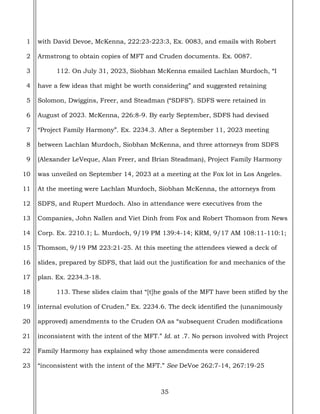 35
1
2
3
4
5
6
7
8
9
10
11
12
13
14
15
16
17
18
19
20
21
22
23
with David Devoe, McKenna, 222:23-223:3, Ex. 0083, and emails with Robert
Armstrong to obtain copies of MFT and Cruden documents. Ex. 0087.
112. On July 31, 2023, Siobhan McKenna emailed Lachlan Murdoch, “I
have a few ideas that might be worth considering” and suggested retaining
Solomon, Dwiggins, Freer, and Steadman (“SDFS”). SDFS were retained in
August of 2023. McKenna, 226:8-9. By early September, SDFS had devised
“Project Family Harmony”. Ex. 2234.3. After a September 11, 2023 meeting
between Lachlan Murdoch, Siobhan McKenna, and three attorneys from SDFS
(Alexander LeVeque, Alan Freer, and Brian Steadman), Project Family Harmony
was unveiled on September 14, 2023 at a meeting at the Fox lot in Los Angeles.
At the meeting were Lachlan Murdoch, Siobhan McKenna, the attorneys from
SDFS, and Rupert Murdoch. Also in attendance were executives from the
Companies, John Nallen and Viet Dinh from Fox and Robert Thomson from News
Corp. Ex. 2210.1; L. Murdoch, 9/19 PM 139:4-14; KRM, 9/17 AM 108:11-110:1;
Thomson, 9/19 PM 223:21-25. At this meeting the attendees viewed a deck of
slides, prepared by SDFS, that laid out the justification for and mechanics of the
plan. Ex. 2234.3-18.
113. These slides claim that “[t]he goals of the MFT have been stifled by the
internal evolution of Cruden.” Ex. 2234.6. The deck identified the (unanimously
approved) amendments to the Cruden OA as “subsequent Cruden modifications
inconsistent with the intent of the MFT.” Id. at .7. No person involved with Project
Family Harmony has explained why those amendments were considered
“inconsistent with the intent of the MFT.” See DeVoe 262:7-14, 267:19-25
 