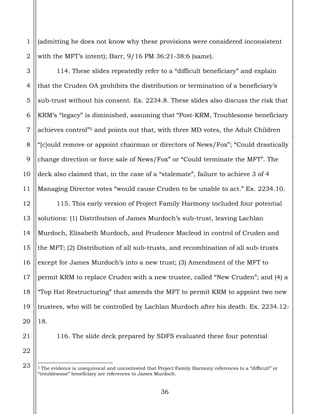 36
1
2
3
4
5
6
7
8
9
10
11
12
13
14
15
16
17
18
19
20
21
22
23
(admitting he does not know why these provisions were considered inconsistent
with the MFT’s intent); Barr, 9/16 PM 36:21-38:6 (same).
114. These slides repeatedly refer to a “difficult beneficiary” and explain
that the Cruden OA prohibits the distribution or termination of a beneficiary’s
sub-trust without his consent. Ex. 2234.8. These slides also discuss the risk that
KRM’s “legacy” is diminished, assuming that “Post-KRM, Troublesome beneficiary
achieves control”5 and points out that, with three MD votes, the Adult Children
“[c]ould remove or appoint chairman or directors of News/Fox”; “Could drastically
change direction or force sale of News/Fox” or “Could terminate the MFT”. The
deck also claimed that, in the case of a “stalemate”, failure to achieve 3 of 4
Managing Director votes “would cause Cruden to be unable to act.” Ex. 2234.10.
115. This early version of Project Family Harmony included four potential
solutions: (1) Distribution of James Murdoch’s sub-trust, leaving Lachlan
Murdoch, Elisabeth Murdoch, and Prudence Macleod in control of Cruden and
the MFT; (2) Distribution of all sub-trusts, and recombination of all sub-trusts
except for James Murdoch’s into a new trust; (3) Amendment of the MFT to
permit KRM to replace Cruden with a new trustee, called “New Cruden”; and (4) a
“Top Hat Restructuring” that amends the MFT to permit KRM to appoint two new
trustees, who will be controlled by Lachlan Murdoch after his death. Ex. 2234.12-
18.
116. The slide deck prepared by SDFS evaluated these four potential
5 The evidence is unequivocal and uncontested that Project Family Harmony references to a “difficult” or
“troublesome” beneficiary are references to James Murdoch.
 