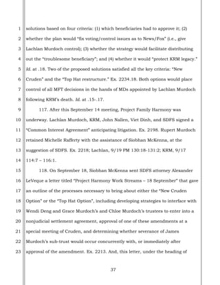 37
1
2
3
4
5
6
7
8
9
10
11
12
13
14
15
16
17
18
19
20
21
22
23
solutions based on four criteria: (1) which beneficiaries had to approve it; (2)
whether the plan would “fix voting/control issues as to News/Fox” (i.e., give
Lachlan Murdoch control); (3) whether the strategy would facilitate distributing
out the “troublesome beneficiary”; and (4) whether it would “protect KRM legacy.”
Id. at .18. Two of the proposed solutions satisfied all the key criteria: “New
Cruden” and the “Top Hat restructure.” Ex. 2234.18. Both options would place
control of all MFT decisions in the hands of MDs appointed by Lachlan Murdoch
following KRM’s death. Id. at .15-.17.
117. After this September 14 meeting, Project Family Harmony was
underway. Lachlan Murdoch, KRM, John Nallen, Viet Dinh, and SDFS signed a
“Common Interest Agreement” anticipating litigation. Ex. 2198. Rupert Murdoch
retained Michelle Rafferty with the assistance of Siobhan McKenna, at the
suggestion of SDFS. Ex. 2218; Lachlan, 9/19 PM 130:18-131:2; KRM, 9/17
114:7 – 116:1.
118. On September 18, Siobhan McKenna sent SDFS attorney Alexander
LeVeque a letter titled “Project Harmony Work Streams – 18 September” that gave
an outline of the processes necessary to bring about either the “New Cruden
Option” or the “Top Hat Option”, including developing strategies to interface with
Wendi Deng and Grace Murdoch’s and Chloe Murdoch’s trustees to enter into a
nonjudicial settlement agreement, approval of one of these amendments at a
special meeting of Cruden, and determining whether severance of James
Murdoch’s sub-trust would occur concurrently with, or immediately after
approval of the amendment. Ex. 2213. And, this letter, under the heading of
 