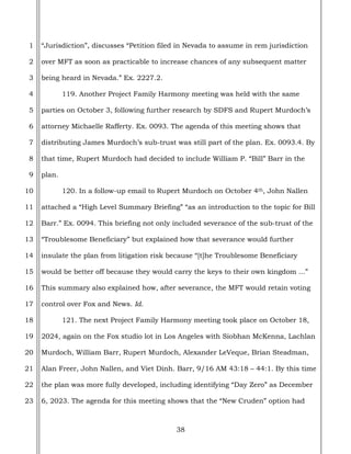 38
1
2
3
4
5
6
7
8
9
10
11
12
13
14
15
16
17
18
19
20
21
22
23
“Jurisdiction”, discusses “Petition filed in Nevada to assume in rem jurisdiction
over MFT as soon as practicable to increase chances of any subsequent matter
being heard in Nevada.” Ex. 2227.2.
119. Another Project Family Harmony meeting was held with the same
parties on October 3, following further research by SDFS and Rupert Murdoch’s
attorney Michaelle Rafferty. Ex. 0093. The agenda of this meeting shows that
distributing James Murdoch’s sub-trust was still part of the plan. Ex. 0093.4. By
that time, Rupert Murdoch had decided to include William P. “Bill” Barr in the
plan.
120. In a follow-up email to Rupert Murdoch on October 4th, John Nallen
attached a “High Level Summary Briefing” “as an introduction to the topic for Bill
Barr.” Ex. 0094. This briefing not only included severance of the sub-trust of the
“Troublesome Beneficiary” but explained how that severance would further
insulate the plan from litigation risk because “[t]he Troublesome Beneficiary
would be better off because they would carry the keys to their own kingdom ...”
This summary also explained how, after severance, the MFT would retain voting
control over Fox and News. Id.
121. The next Project Family Harmony meeting took place on October 18,
2024, again on the Fox studio lot in Los Angeles with Siobhan McKenna, Lachlan
Murdoch, William Barr, Rupert Murdoch, Alexander LeVeque, Brian Steadman,
Alan Freer, John Nallen, and Viet Dinh. Barr, 9/16 AM 43:18 – 44:1. By this time
the plan was more fully developed, including identifying “Day Zero” as December
6, 2023. The agenda for this meeting shows that the “New Cruden” option had
 