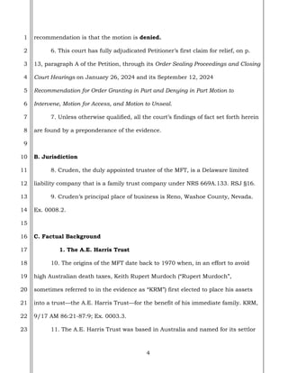 4
1
2
3
4
5
6
7
8
9
10
11
12
13
14
15
16
17
18
19
20
21
22
23
recommendation is that the motion is denied.
6. This court has fully adjudicated Petitioner’s first claim for relief, on p.
13, paragraph A of the Petition, through its Order Sealing Proceedings and Closing
Court Hearings on January 26, 2024 and its September 12, 2024
Recommendation for Order Granting in Part and Denying in Part Motion to
Intervene, Motion for Access, and Motion to Unseal.
7. Unless otherwise qualified, all the court’s findings of fact set forth herein
are found by a preponderance of the evidence.
B. Jurisdiction
8. Cruden, the duly appointed trustee of the MFT, is a Delaware limited
liability company that is a family trust company under NRS 669A.133. RSJ §16.
9. Cruden’s principal place of business is Reno, Washoe County, Nevada.
Ex. 0008.2.
C. Factual Background
1. The A.E. Harris Trust
10. The origins of the MFT date back to 1970 when, in an effort to avoid
high Australian death taxes, Keith Rupert Murdoch (“Rupert Murdoch”,
sometimes referred to in the evidence as “KRM”) first elected to place his assets
into a trust—the A.E. Harris Trust—for the benefit of his immediate family. KRM,
9/17 AM 86:21-87:9; Ex. 0003.3.
11. The A.E. Harris Trust was based in Australia and named for its settlor
 