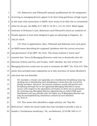42
1
2
3
4
5
6
7
8
9
10
11
12
13
14
15
16
17
18
19
20
21
22
23
133. Roberson’s and O’Donnell’s primary qualifications for the assignment
of serving as managing director appear to be their being gentlemen of high repute
in this state with connections to SDFS; there seems to be little else to recommend
either for the job. See KRM, 9/17 AM 41:18-42:1; 121:18-122:9. While legally
irrelevant to Petitioner’s case, Roberson’s and O’Donnell’s status as residents of
Nevada appears to have been designed to gain an advantage in litigation. Id.,
162:23-163:9.
134. Prior to appointment, Barr, O’Donnell and Roberson were each given
an SDFS memo describing the supposed “problems with the current structure
and governance” of the MFT. Ex. 0101. The memo outlined a “worst case”
scenario that “three (3) Managing Directors could vote to drastically alter the
direction of News and Fox, and Cruden, itself. Likewise, the vote of three (3)
Managing Directors could even be used to terminate the MFT.” Ex. 0101.8-9. This
memo then provided some explanation as to why severance of James Murdoch’s
sub-trust was not desirable:
For example, a trustee can typically cut a troublesome beneficiary loose by
dividing out or distributing such beneficiary’s share from the rest of the
family members. However, the present structure would still permit such
beneficiary (through his or her appointed Managing Director) to cause
issues with respect to the operations of Cruden as there are no provisions
for removing any Managing Director appointed by an Adult Child upon
distribution and any attempt alter the rights of a B Managing Director can
only be accomplished by unanimous consent of such directors.
Ex. 0101.9
135. This memo then identified a single solution: the “Top Hat
Restructure”, which the memo made clear was intended to provide a way to
handle a “troublesome beneficiary.” Id.; see Roberson, 9/16 PM 189:14-17.
 