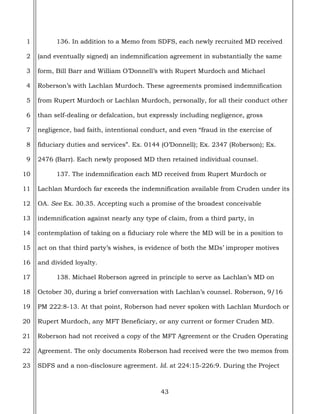 43
1
2
3
4
5
6
7
8
9
10
11
12
13
14
15
16
17
18
19
20
21
22
23
136. In addition to a Memo from SDFS, each newly recruited MD received
(and eventually signed) an indemnification agreement in substantially the same
form, Bill Barr and William O’Donnell’s with Rupert Murdoch and Michael
Roberson’s with Lachlan Murdoch. These agreements promised indemnification
from Rupert Murdoch or Lachlan Murdoch, personally, for all their conduct other
than self-dealing or defalcation, but expressly including negligence, gross
negligence, bad faith, intentional conduct, and even “fraud in the exercise of
fiduciary duties and services”. Ex. 0144 (O’Donnell); Ex. 2347 (Roberson); Ex.
2476 (Barr). Each newly proposed MD then retained individual counsel.
137. The indemnification each MD received from Rupert Murdoch or
Lachlan Murdoch far exceeds the indemnification available from Cruden under its
OA. See Ex. 30.35. Accepting such a promise of the broadest conceivable
indemnification against nearly any type of claim, from a third party, in
contemplation of taking on a fiduciary role where the MD will be in a position to
act on that third party’s wishes, is evidence of both the MDs’ improper motives
and divided loyalty.
138. Michael Roberson agreed in principle to serve as Lachlan’s MD on
October 30, during a brief conversation with Lachlan’s counsel. Roberson, 9/16
PM 222:8-13. At that point, Roberson had never spoken with Lachlan Murdoch or
Rupert Murdoch, any MFT Beneficiary, or any current or former Cruden MD.
Roberson had not received a copy of the MFT Agreement or the Cruden Operating
Agreement. The only documents Roberson had received were the two memos from
SDFS and a non-disclosure agreement. Id. at 224:15-226:9. During the Project
 